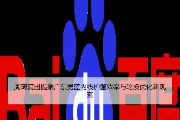 周琦复出提振广东男篮内线护筐效率与轮换优化新观察