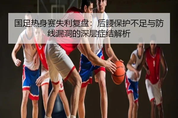 国足热身赛失利复盘：后腰保护不足与防线漏洞的深层症结解析