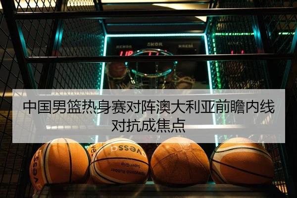 中国男篮热身赛对阵澳大利亚前瞻内线对抗成焦点