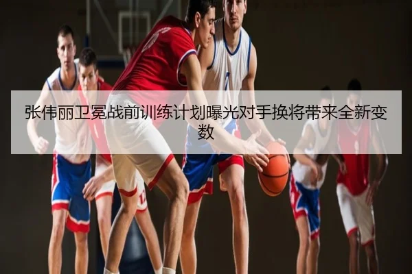 张伟丽卫冕战前训练计划曝光对手换将带来全新变数